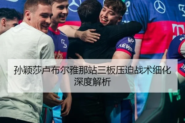 孙颖莎卢布尔雅那站三板压迫战术细化深度解析